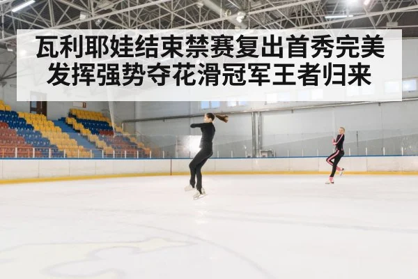 瓦利耶娃结束禁赛复出首秀完美发挥强势夺花滑冠军王者归来