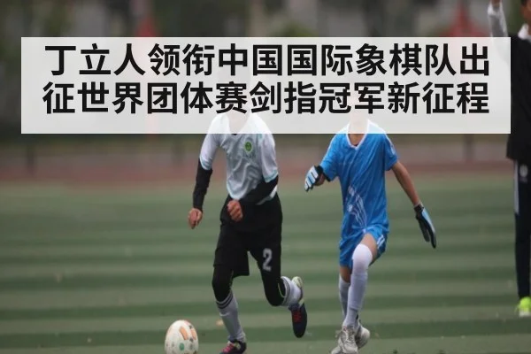 丁立人领衔中国国际象棋队出征世界团体赛剑指冠军新征程